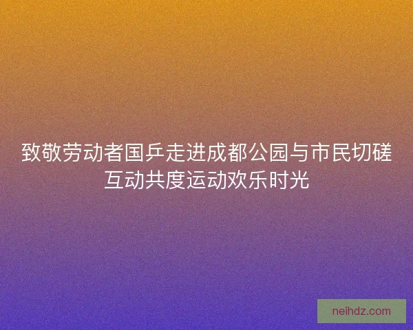 致敬劳动者国乒走进成都公园与市民切磋互动共度运动欢乐时光